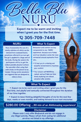 (305)709-7448 is 0and offers nuru massages, asian massage, bodyrubs in Nashville and available for both on rubrankings NURU

Nuru incorporates the use of a mostly odorless oil which can be derived from seaweed leaves, sometimes referred to as nuru gel. The gel is applied to a large area of the body. During the session the participants will try to get the widest possible physical contact, the specialist often using their entire body on the person to be treated. Strong tactile sensations are triggered that are designed to relieve stress.

What To Expect

Relaxation and comfort are key components to any NURU experience, because out of deep and true relaxation comes the most connected sensual expression from you...

* I'll host you in a relaxing and beautiful environment to maximize your comfort.

* Your session will NEVER be rushed, and we'll take our time slowly exploring one vibrant sensation after another.

* Expect me to be warm and inviting when I greet you for the first time, and playful and sensually connected throughout the duration of our time together.

* Expect to leave thinking delightful thoughts of me for the next few days, weeks or even months, and looking forward to our next encounter.


$280.00 Offering ...90 min of an Ahhhmazing experience!

Bella,

Disclaimer
Please note I only offer Bodywork and do not engage in any illegal activity. Please refrain from asking for additional services not listed in my offerings.