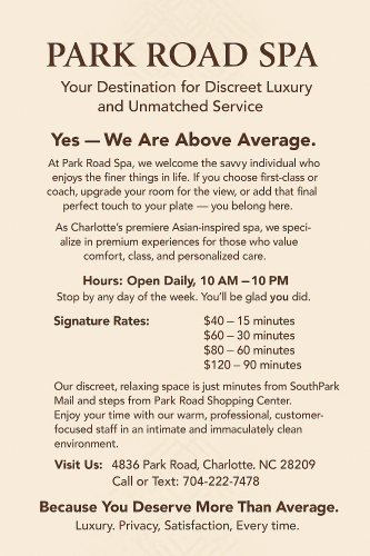 (704)222-7478 is Caucasianand offers nuru massages, asian massage, bodyrubs in Charlotte and available for incall on rubrankings There is no need to call... Just come by. We are waiting for you! BDSM and the fetish scene has been a part of our business for more than a decade. 14 years to be exact! We are open minded and ready to play!

Enjoy a body rub, Massage, NURU, Body Glide, Sensual Session, AND so much more... 
Just come in and see how we can help make you smile!

DO NOT BE SHY! COME NOW  

Park Road Spa  
4836 Park Rd 
Charlotte NC 28209 

704-222-7478   

We Charge: $40 15-min $60 30-min $80 60-min $120 90-min   

Available 10:00am-10:00pm 7 days a week   

SEE OUR SCHEDULE AT PARKROADSPA.com 

Safe and Clean and Professional  Walk in Strongly Encouraged
 